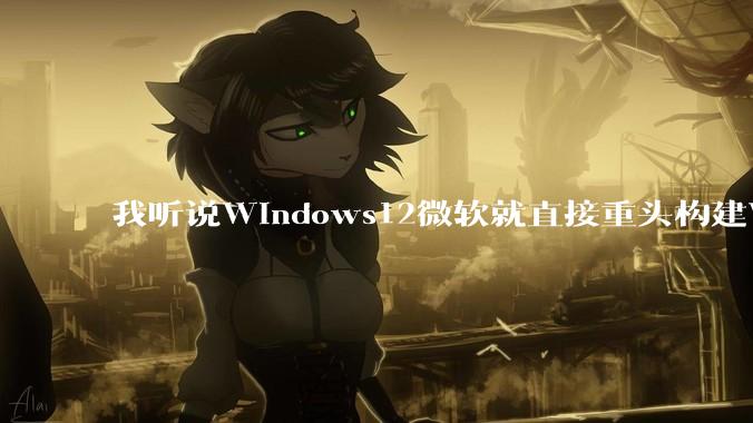 我听说Windows12微软就直接重头构建Windows了，就直接重构Win内核了，到底是不是真的?