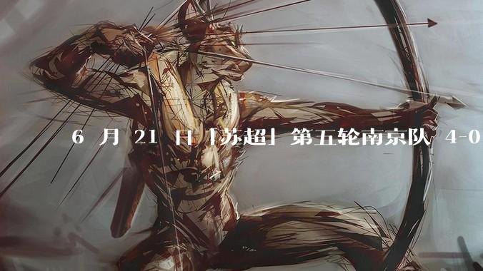 6 月 21 日「苏超」第五轮南京队 4-0 战胜常州队，如何评价这场比赛？